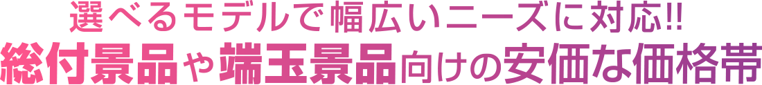 選べるモデルで幅広いニーズに対応!!総付景品や端玉景品向けの安価な価格帯
