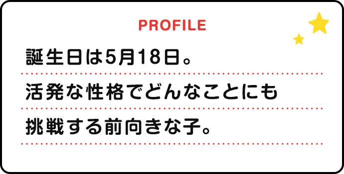 誕生日は5月18日。活発な性格でどんなことにも挑戦する前向きな子。