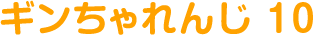 ギンちゃれんじ 10
