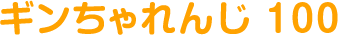 ギンちゃれんじ 100