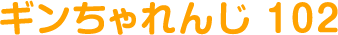 ギンちゃれんじ 102
