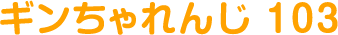 ギンちゃれんじ 103