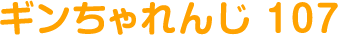 ギンちゃれんじ 107