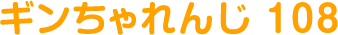 ギンちゃれんじ 108