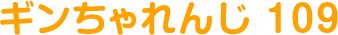ギンちゃれんじ 109
