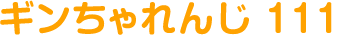 ギンちゃれんじ 111