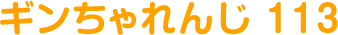 ギンちゃれんじ 113