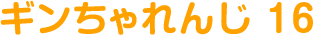 ギンちゃれんじ 16