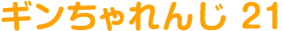 ギンちゃれんじ 21