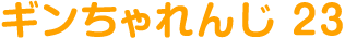 ギンちゃれんじ 23