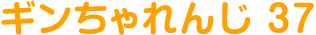 ギンちゃれんじ 37