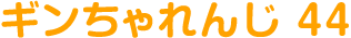 ギンちゃれんじ 44