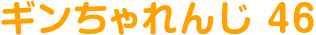 ギンちゃれんじ 46