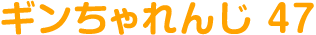 ギンちゃれんじ 47