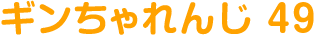 ギンちゃれんじ 49