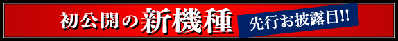 初公開の新機種 先行お披露目!!