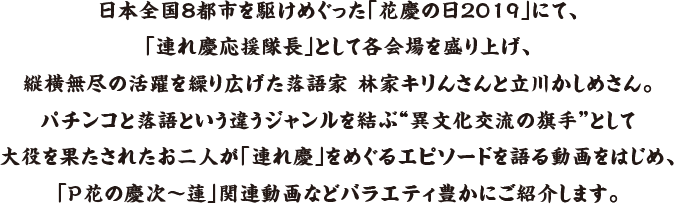 日本全国8都市を駆けめぐった「花慶の日2019」にて、「連れ慶応援隊長」として各会場を盛り上げ、縦横無尽の活躍を繰り広げた落語家 林家キりんさんと立川かしめさん。パチンコと落語という違うジャンルを結ぶ“異文化交流の旗手”として大役を果たされたお二人が「連れ慶」をめぐるエピソードを語る動画をはじめ、「P花の慶次～蓮」関連動画などバラエティ豊かにご紹介します。