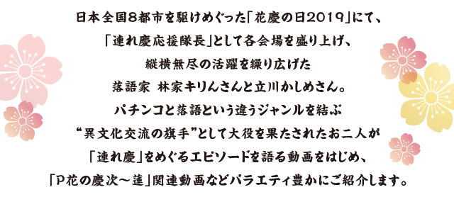 日本全国8都市を駆けめぐった「花慶の日2019」にて、「連れ慶応援隊長」として各会場を盛り上げ、縦横無尽の活躍を繰り広げた落語家 林家キりんさんと立川かしめさん。パチンコと落語という違うジャンルを結ぶ“異文化交流の旗手”として大役を果たされたお二人が「連れ慶」をめぐるエピソードを語る動画をはじめ、「P花の慶次～蓮」関連動画などバラエティ豊かにご紹介します。
