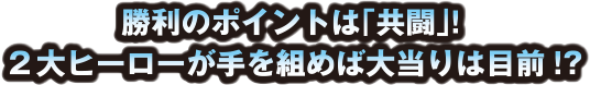 勝利のポイントは「共闘」!2大ヒーローが手を組めば大当たりは目前!?