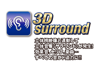 3D surround 立体視映像と連動して立体音響(サラウンド)が発生!効果音、セリフ、楽曲...全ての音がド迫力に!!