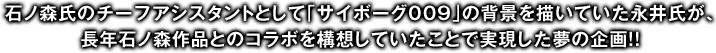 石ノ森氏のチーフアシスタントとして｢サイボーグ009｣の背景を描いていた永井氏が、長年石ノ森作品とのコラボを構想していたことで実現した夢の企画!!