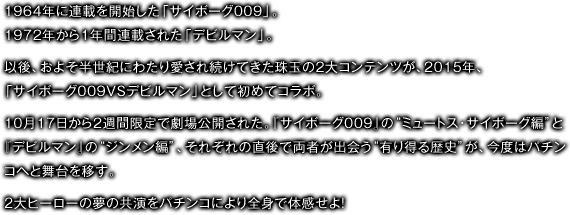 1964年に連載を開始した「サイボーグ009」。1972年から1年間連載された「デビルマン」。以後、およそ半世紀にわたり愛され続けてきた珠玉の2大コンテンツが、2015年、「サイボーグ009VSデビルマン」として初めてコラボ。10月17日から2週間限定で劇場公開された。『サイボーグ009』の“ミュートス･サイボーグ編”と『デビルマン』の“ジンメン編”、それぞれの直後で両者が出会う“有り得る歴史”が、今度はパチンコへと舞台を移す。２大ヒーローの夢の共演をパチンコにより全身で体感せよ！