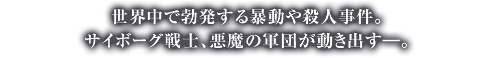世界中で勃発する暴動や殺人事件。サイボーグ戦士、悪魔の軍団が動き出す―。