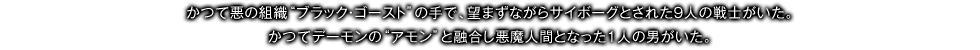 かつて悪の組織“ブラック・ゴースト”の手で、望まずながらサイボーグとされた9人の戦士がいた。かつてデーモンの“アモン”と融合し悪魔人間となった1人の男がいた。