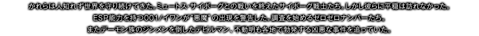 かれらは人知れず世界を守り続けてきた。ミュートス・サイボーグとの戦いを終えたサイボーグ戦士たち。しかし彼らに平穏は訪れなかった。ＥＳＰ能力を持つ001/イワンが“悪魔”の出現を警告した。調査を始めるゼロゼロナンバーたち。またデーモン族のジンメンを倒したデビルマン、不動明も各地で勃発する凶悪な事件を追っていた。