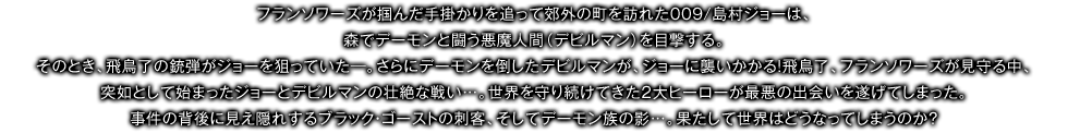 フランソワーズが掴んだ手掛かりを追って郊外の町を訪れた009/島村ジョーは、森でデーモンと闘う悪魔人間（デビルマン）を目撃する。そのとき、飛鳥了の銃弾がジョーを狙っていた―。さらにデーモンを倒したデビルマンが、ジョーに襲いかかる！飛鳥了、フランソワーズが見守る中、突如として始まったジョーとデビルマンの壮絶な戦い…。世界を守り続けてきた２大ヒーローが最悪の出会いを遂げてしまった。事件の背後に見え隠れするブラック・ゴーストの刺客、そしてデーモン族の影…。果たして世界はどうなってしまうのか？