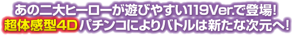 あの二大ヒーローが遊びやすい119Ver.で登場！超体感型4Dパチンコによりバトルは新たな次元へ！
