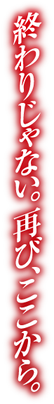 終わりじゃない。再び、ここから。