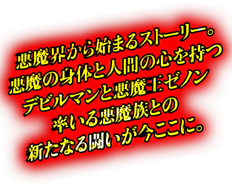 悪魔界から始まるストーリー。悪魔の身体と人間の心を持つデビルマンと悪魔王ゼノン率いる悪魔族との新たなる闘いが今ここに。