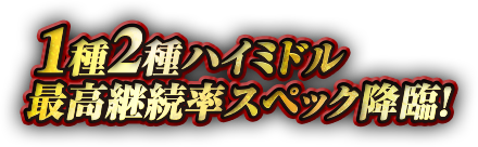 1種2種ハイミドル最高継続率スペック降臨!