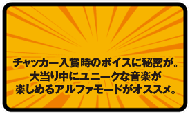 チャッカー入賞時のボイスに秘密が。 大当り中にユニークな音楽が 楽しめるアルファモードがオススメ。