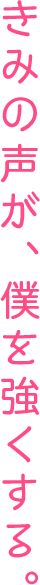 きみの声が、僕を強くする。
