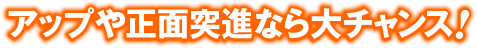 アップや正面突進なら大チャンス！