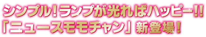 シンプル！ランプが光ればハッピー!! 「ニュースモモチャン」新登場！