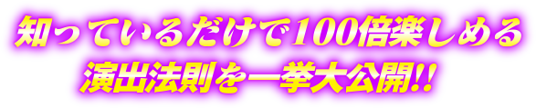 知っているだけで100倍楽しめる演出法則を一挙大公開!!