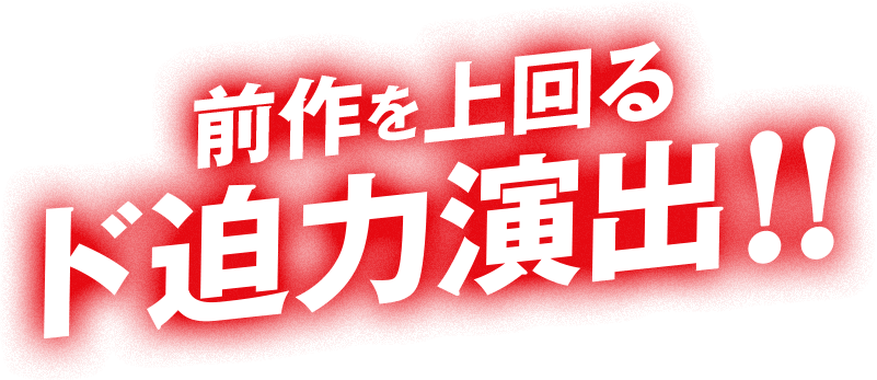 前作を上回るド迫力演出!!