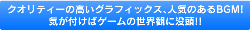 クオリティーの高いグラフィックス、人気のあるBGM！！気が付けばゲームの世界観に没頭！！