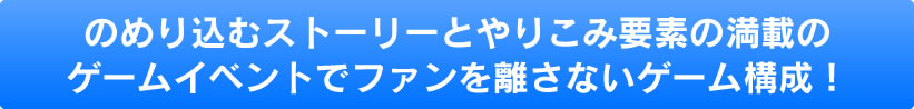 のめり込むストーリーとやりこみ要素の満載のゲームイベントでファンを離さないゲーム構成！