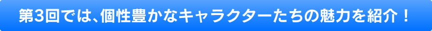 第3回では、個性豊かなキャラクターたちの魅力を紹介！