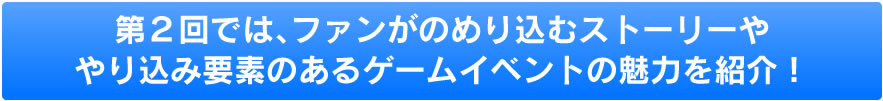 第２回では、ファンがのめり込むストーリーややり込み要素のあるゲームイベントの魅力を紹介！