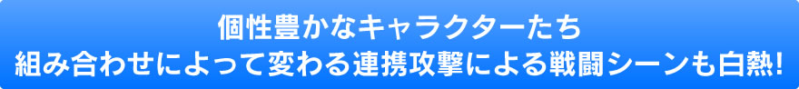 個性豊かなキャラクターたち組み合わせによって変わる連携攻撃による戦闘シーンも白熱!