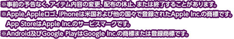 
※事前の予告なく、アイテム内容の変更、配布の休止、または終了することがあります。
※Apple,Appleロゴ、iPhoneは米国および他の国々で登録されたApple Inc.の商標です。
　App StoreはApple Inc.のサービスマークです。
※Android及びGoogle PlayはGoogle Inc.の商標または登録商標です。