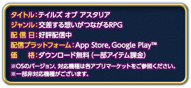 
タイトル：テイルズ オブ アスタリア
ジャンル：交差する想いがつながるRPG
配信日：好評配信中
配信プラットフォーム：App Store,Google Play™
価格：ダウンロード無料（一部アイテム課金）
※OSのバージョン、対応機種は各アプリマーケットをご参照ください。
※一部非対応機種がございます。