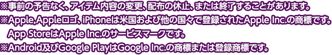 
※事前の予告なく、アイテム内容の変更、配布の休止、または終了することがあります。
※Apple,Appleロゴ、iPhoneは米国および他の国々で登録されたApple Inc.の商標です。
　App StoreはApple Inc.のサービスマークです。
※Android及びGoogle PlayはGoogle Inc.の商標または登録商標です。