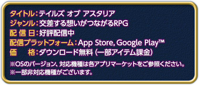 
タイトル：テイルズ オブ アスタリア
ジャンル：交差する想いがつながるRPG
配信日：好評配信中
配信プラットフォーム：App Store,Google Play™
価格：ダウンロード無料（一部アイテム課金）
※OSのバージョン、対応機種は各アプリマーケットをご参照ください。
※一部非対応機種がございます。
