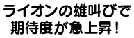 ライオンの雄叫びで期待度急上昇！